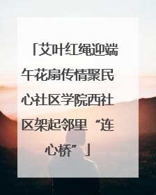 艾叶红绳迎端午花扇传情聚民心社区学院西社区架起邻里“连心桥”