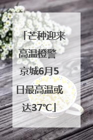 芒种迎来高温橙警 京城6月5日最高温或达37℃