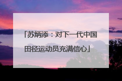 苏炳添：对下一代中国田径运动员充满信心