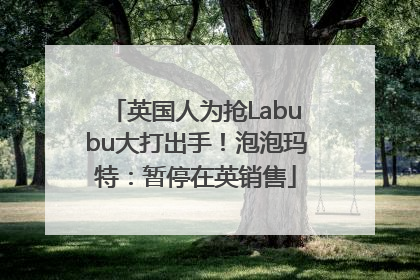 英国人为抢Labubu大打出手！泡泡玛特：暂停在英销售