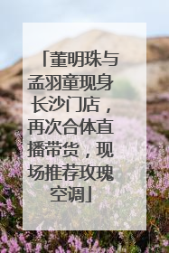 董明珠与孟羽童现身长沙门店，再次合体直播带货，现场推荐玫瑰空调