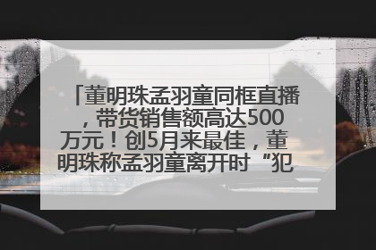 董明珠孟羽童同框直播，带货销售额高达500万元！创5月来最佳，董明珠称孟羽童离开时“犯了很大的错”