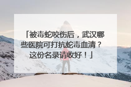 被毒蛇咬伤后，武汉哪些医院可打抗蛇毒血清？这份名录请收好！