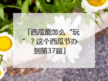 西瓜能怎么“玩”？这个西瓜节办到第37届