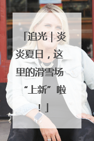 追光｜炎炎夏日，这里的滑雪场“上新”啦！