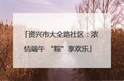 资兴市大全路社区：浓情端午 “粽”享欢乐