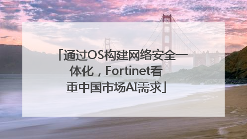 通过OS构建网络安全一体化，Fortinet看重中国市场AI需求