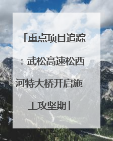 重点项目追踪：武松高速松西河特大桥开启施工攻坚期
