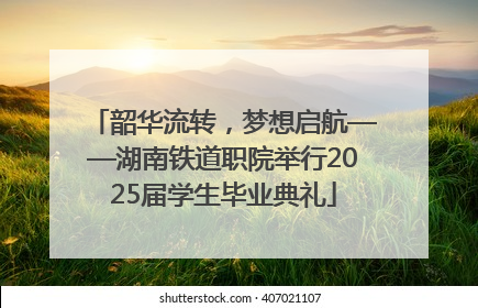 韶华流转，梦想启航——湖南铁道职院举行2025届学生毕业典礼