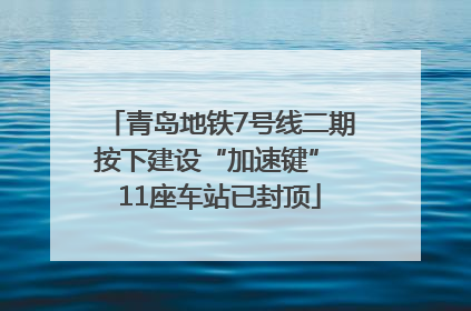 青岛地铁7号线二期按下建设“加速键” 11座车站已封顶
