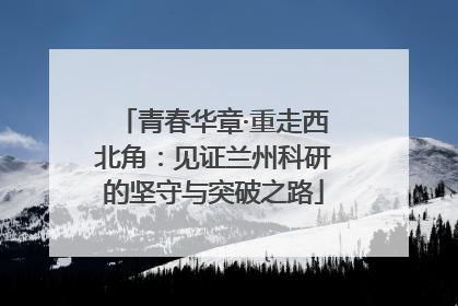 青春华章·重走西北角：见证兰州科研的坚守与突破之路
