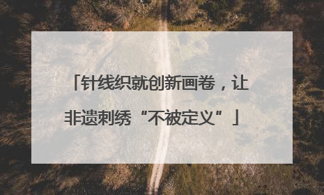针线织就创新画卷，让非遗刺绣“不被定义”