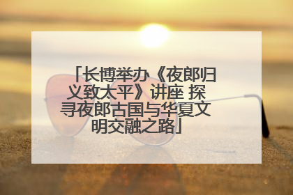 长博举办《夜郎归义致太平》讲座 探寻夜郎古国与华夏文明交融之路