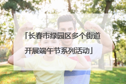 长春市绿园区多个街道开展端午节系列活动