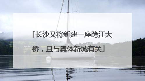 长沙又将新建一座跨江大桥，且与奥体新城有关