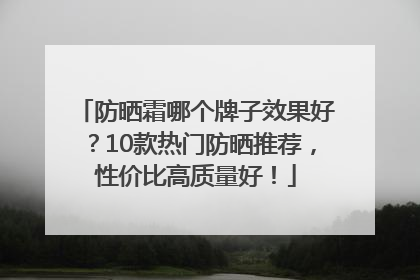 防晒霜哪个牌子效果好？10款热门防晒推荐，性价比高质量好！