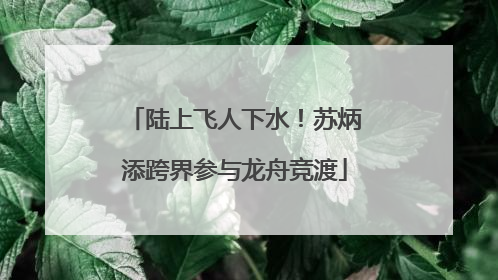 陆上飞人下水！苏炳添跨界参与龙舟竞渡