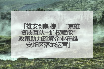 雄安创新榜丨“京雄资质互认+扩权赋能”政策助力疏解企业在雄安新区落地运营
