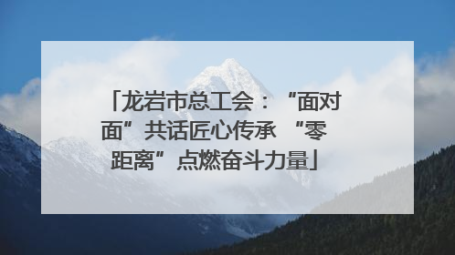 龙岩市总工会：“面对面”共话匠心传承 “零距离”点燃奋斗力量