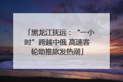 黑龙江抚远：“一小时”跨越中俄 高速客轮助推旅发热潮