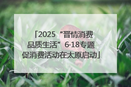 2025“晋情消费 品质生活”6·18专题促消费活动在太原启动