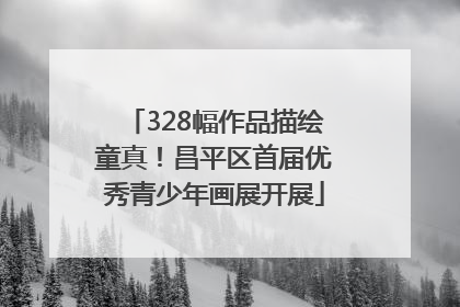 328幅作品描绘童真！昌平区首届优秀青少年画展开展