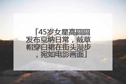 45岁女星高圆圆发布戛纳日常，戴草帽穿白裙在街头漫步，宛如电影画面