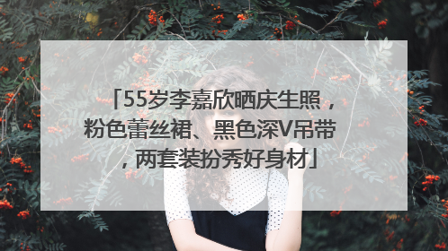55岁李嘉欣晒庆生照，粉色蕾丝裙、黑色深V吊带，两套装扮秀好身材