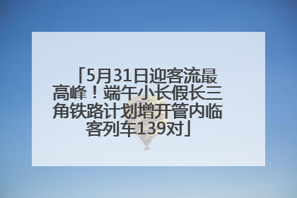 5月31日迎客流最高峰！端午小长假长三角铁路计划增开管内临客列车139对