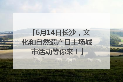 6月14日长沙，文化和自然遗产日主场城市活动等你来！