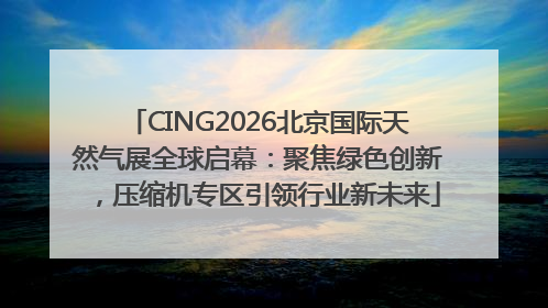 CING2026北京国际天然气展全球启幕：聚焦绿色创新，压缩机专区引领行业新未来
